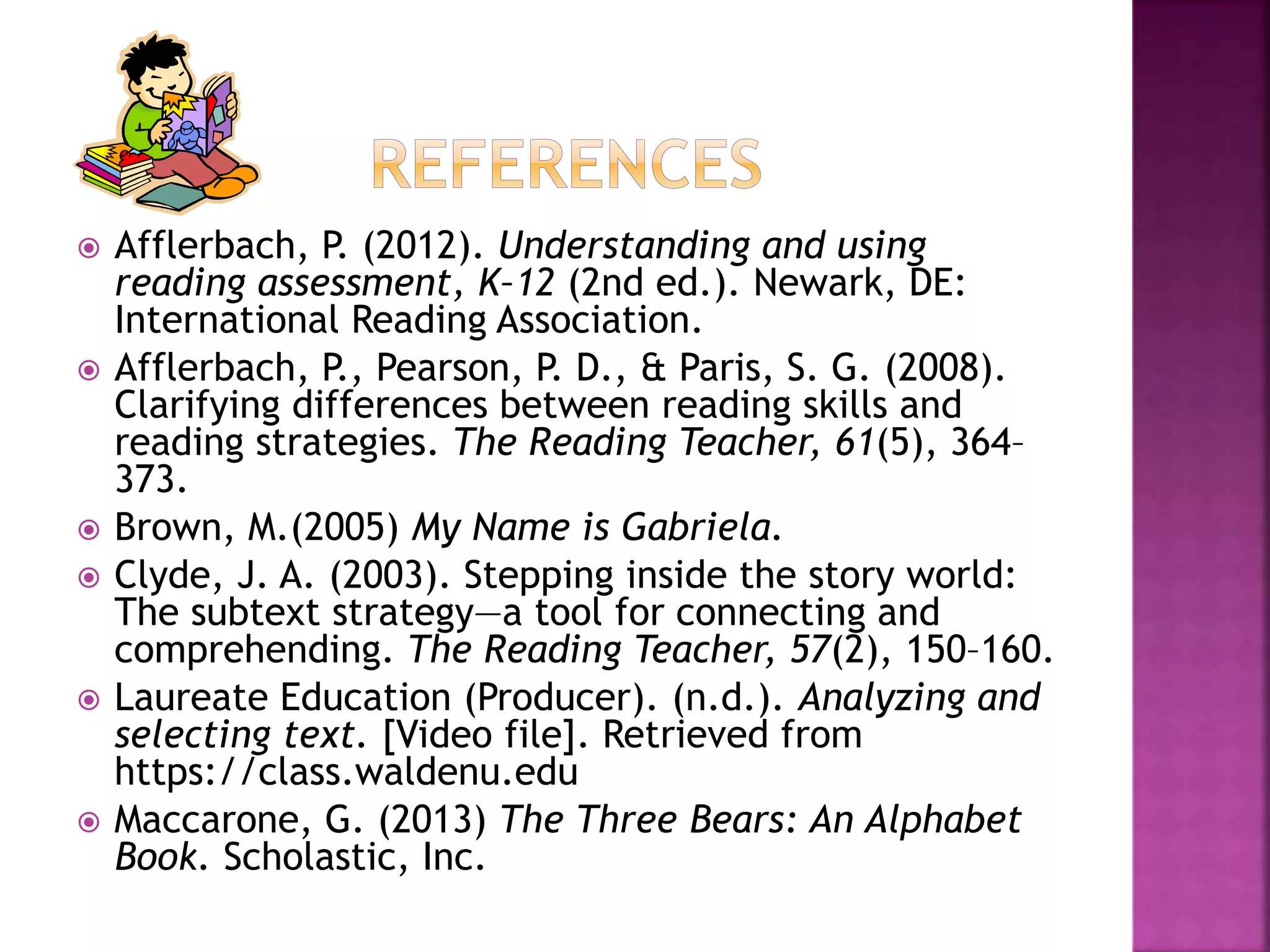  Afflerbach, P. (2012). Understanding and using 
reading assessment, K–12 (2nd ed.). Newark, DE: 
International Reading Association. 
 Afflerbach, P., Pearson, P. D., & Paris, S. G. (2008). 
Clarifying differences between reading skills and 
reading strategies. The Reading Teacher, 61(5), 364– 
373. 
 Brown, M.(2005) My Name is Gabriela. 
 Clyde, J. A. (2003). Stepping inside the story world: 
The subtext strategy—a tool for connecting and 
comprehending. The Reading Teacher, 57(2), 150–160. 
 Laureate Education (Producer). (n.d.). Analyzing and 
selecting text. [Video file]. Retrieved from 
https://class.waldenu.edu 
 Maccarone, G. (2013) The Three Bears: An Alphabet 
Book. Scholastic, Inc. 
 