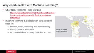 © 2017 MapR Technologies
Why combine IOT with Machine Learning?
•  Uber Near Realtime Price Surging
–  https://www.slideshare.net/ConfluentInc/kafka-uber-
the-worlds-realtime-transit-infrastructure-aaron-
schildkrout
•  machine learning & geolocation data is being
used in:
–  telecom, travel, marketing, and manufacturing
–  identify patterns and trends:
–  recommendations, anomaly detection, and fraud.
NEAR REALTIME 
PRICE SURGING
 