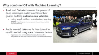 © 2017 MapR Technologies
Why combine IOT with Machine Learning?
•  Audi and Daimler harness the power of
deep learning in order to achieve their
goal of building autonomous vehicles
–  Using MapR platform to scale deep learning
efforts https://mapr.com/company/press-releases/norcom-selects-
mapr-deep-learning/
•  Audi's new A8 takes us further down the
road to self-driving cars than ever before
–  https://www.cnet.com/roadshow/news/audis-new-a8-is-
designed-to-let-you-play-candy-crush-in-rush-hour-traffic-safely/
 