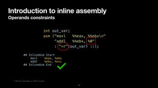 Introduction to inline assembly
Operands constraints
9
int out_var;


asm ("movl %%eax, %%ebxn"


"addl %%ebx, %0"


: "=r"(out_var) ::);
* x86_64 assembly w/ AT&T syntax
## InlineAsm Start


movl %eax, %ebx


addl %ebx, %esi


## InlineAsm End
 