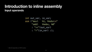 Introduction to inline assembly
Input operands
11
int out_var, in_var;


asm ("movl %1, %%ebxn"


"addl %%ebx, %0"


: “=r"(out_var)


: “r”(in_var) :);
* x86_64 assembly w/ AT&T syntax
 