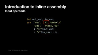 Introduction to inline assembly
Input operands
11
int out_var, in_var;


asm ("movl %1, %%ebxn"


"addl %%ebx, %0"


: “=r"(out_var)


: “r”(in_var) :);
* x86_64 assembly w/ AT&T syntax
 