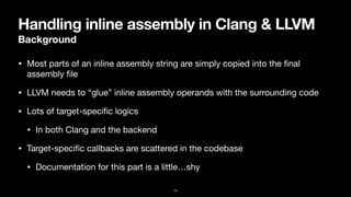 Handling inline assembly in Clang & LLVM
Background
• Most parts of an inline assembly string are simply copied into the
fi
nal
assembly
fi
le
• LLVM needs to “glue” inline assembly operands with the surrounding code
• Lots of target-speci
fi
c logics

• In both Clang and the backend
• Target-speci
fi
c callbacks are scattered in the codebase

• Documentation for this part is a little…shy
14
 