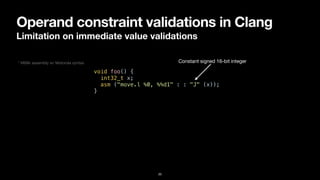Operand constraint validations in Clang
Limitation on immediate value validations
20
void foo() {


int32_t x;


asm ("move.l %0, %%d1" : : "J" (x));


}
Constant signed 16-bit integer
* M68k assembly w/ Motorola syntax
 