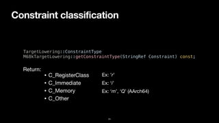 Constraint classification
24
TargetLowering::ConstraintType


M68kTargetLowering::getConstraintType(StringRef Constraint) const;
• C_RegisterClass
• C_Immediate
• C_Memory
• C_Other
Return:
Ex: ’r’
Ex: ‘i’
Ex: ‘m’, ‘Q’ (AArch64)
 