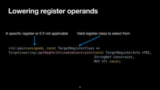 Lowering register operands
26
std::pair<unsigned, const TargetRegisterClass *>


TargetLowering::getRegForInlineAsmConstraint(const TargetRegisterInfo *TRI,


StringRef Constraint,


MVT VT) const;
A speci
fi
c register or 0 if not applicable Valid register class to select from
 