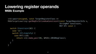 Lowering register operands
M68k Example
27
std::pair<unsigned, const TargetRegisterClass *>


M68kTargetLowering::getRegForInlineAsmConstraint(const TargetRegisterInfo *,


StringRef Constraint,


MVT VT) const {


switch (Constraint[0]) {


case 'a':


switch (VT.SimpleTy) {


case MVT::i16:


return std::make_pair(0U, &M68k::AR16RegClass);


}


}


}
 
