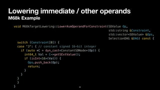 Lowering immediate / other operands
M68k Example
32
void M68kTargetLowering::LowerAsmOperandForConstraint(SDValue Op,


std::string &Constraint,


std::vector<SDValue> &Ops,


SelectionDAG &DAG) const {


switch (Constraint[0]) {


case 'J': { // constant signed 16-bit integer


if (auto *C = dyn_cast<ConstantSDNode>(Op)) {


int64_t Val = C->getSExtValue();


if (isInt<16>(Val)) {


Ops.push_back(Op);


return;


}


}


}


}


}
 