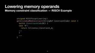 Lowering memory operands
Memory constraint classi
fi
cation — RISCV Example
34
unsigned RISCVTargetLowering::


getInlineAsmMemConstraint(StringRef ConstraintCode) const {


switch (ConstraintCode[0]) {


case 'A':


return InlineAsm::Constraint_A;


...


}


...


}
 