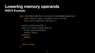 Lowering memory operands
RISCV Example
36
bool RISCVDAGToDAGISel::SelectInlineAsmMemoryOperand(


const SDValue &Op, unsigned ConstraintID,


std::vector<SDValue> &OutOps) {


switch (ConstraintID) {


case InlineAsm::Constraint_A:


OutOps.push_back(Op);


return false;


default:


break;


}




return true;


}
 