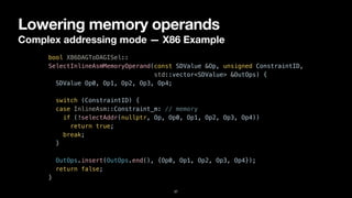 Lowering memory operands
Complex addressing mode — X86 Example
37
bool X86DAGToDAGISel::


SelectInlineAsmMemoryOperand(const SDValue &Op, unsigned ConstraintID,


std::vector<SDValue> &OutOps) {


SDValue Op0, Op1, Op2, Op3, Op4;




switch (ConstraintID) {


case InlineAsm::Constraint_m: // memory


if (!selectAddr(nullptr, Op, Op0, Op1, Op2, Op3, Op4))


return true;


break;


}


OutOps.insert(OutOps.end(), {Op0, Op1, Op2, Op3, Op4});


return false;


}
 