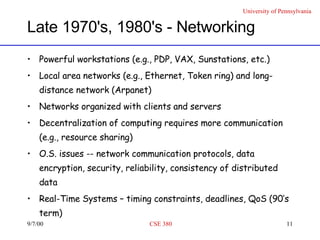 Late 1970's, 1980's - Networking Powerful workstations (e.g., PDP, VAX, Sunstations, etc.) Local area networks (e.g., Ethernet, Token ring) and long-distance network (Arpanet) Networks organized with clients and servers Decentralization of computing requires more communication (e.g., resource sharing) O.S. issues -- network communication protocols, data encryption, security, reliability, consistency of distributed data Real-Time Systems – timing constraints, deadlines, QoS (90’s term) 