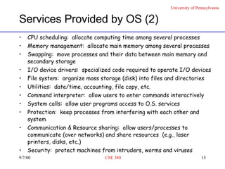 Services Provided by OS (2) CPU scheduling:  allocate computing time among several processes  Memory management:  allocate main memory among several processes Swapping:  move processes and their data between main memory and secondary storage I/O device drivers:  specialized code required to operate I/O devices File system:  organize mass storage (disk) into files and directories Utilities:  date/time, accounting, file copy, etc. Command interpreter:  allow users to enter commands interactively System calls:  allow user programs access to O.S. services Protection:  keep processes from interfering with each other and system  Communication & Resource sharing:  allow users/processes to communicate (over networks) and share resources  (e.g., laser printers, disks, etc.) Security:  protect machines from intruders, worms and viruses  