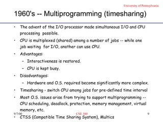 1960's -- Multiprogramming (timesharing) The advent of the I/O processor made simultaneous I/O and CPU processing  possible.  CPU is multiplexed (shared) among a number of jobs -- while one job waiting  for I/O, another can use CPU. Advantages: Interactiveness is restored. CPU is kept busy. Disadvantages: Hardware and O.S. required become significantly more complex. Timesharing - switch CPU among jobs for pre-defined time interval  Most O.S. issues arise from trying to support multiprogramming -- CPU scheduling, deadlock, protection, memory management, virtual memory, etc. CTSS (Compatible Time Sharing System), Multics 