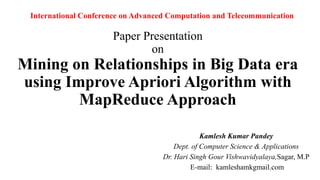 Paper Presentation
on
Mining on Relationships in Big Data era
using Improve Apriori Algorithm with
MapReduce Approach
Kamlesh Kumar Pandey
Dept. of Computer Science & Applications
Dr. Hari Singh Gour Vishwavidyalaya,Sagar, M.P
E-mail: kamleshamkgmail.com
International Conference on Advanced Computation and Telecommunication
 
