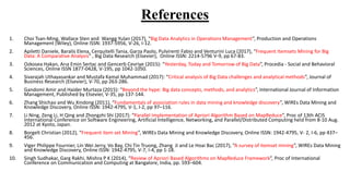 References
1. Choi Tsan-Ming, Wallace Sten and Wangg Yulan (2017), “Big Data Analytics in Operations Management”, Production and Operations
Management (Wiley), Online ISSN: 1937-5956, V-26, I-12.
2. Apiletti Daniele, Baralis Elena, Cerquitelli Tania, Garza Paolo, Pulvirenti Fabio and Venturini Luca (2017), “Frequent Itemsets Mining for Big
Data: A Comparative Analysis” , Big Data Research (Elsevier), Online ISSN: 2214-5796 V-9, pp 67-83.
3. Ozkosea Hakan, Arıa Emin Sertac and Gencerb Cevriye (2015): “Yesterday, Today and Tomorrow of Big Data”, Procedia - Social and Behavioral
Sciences, Online ISSN 1877-0428, V-195, pp 1042-1050.
4. Sivarajah Uthayasankar and Mustafa Kamal Muhammad (2017): “Critical analysis of Big Data challenges and analytical methods”, Journal of
Business Research (Elsevier), V-70, pp 263-286.
5. Gandomi Amir and Haider Murtaza (2015): “Beyond the hype: Big data concepts, methods, and analytics”, International Journal of Information
Management, Published by Elsevier, V-35, pp 137-144.
6. Zhang Shichao and Wu Xindong (2011), “Fundamentals of association rules in data mining and knowledge discovery”, WIREs Data Mining and
Knowledge Discovery, Online ISSN: 1942-4795, V-1, I-2, pp 97–116.
7. Li Ning, Zeng Li, H Qing and Zhongzhi Shi (2017): “Parallel Implementation of Apriori Algorithm Based on MapReduce”, Proc of 13th ACIS
International Conference on Software Engineering, Artificial Intelligence, Networking, and Parallel/Distributed Computing held from 8-10 Aug.
2012 at Kyoto, Japan.
8. Borgelt Christian (2012), “Frequent item set Mining”, WIREs Data Mining and Knowledge Discovery, Online ISSN: 1942-4795, V- 2, I-6, pp 437–
456.
9. Viger Philippe Fournier, Lin Wei Jerry, Vo Bay, Chi Tin Truong, Zhang Ji and Le Hoai Bac (2017), “A survey of itemset mining”, WIREs Data Mining
and Knowledge Discovery, Online ISSN: 1942-4795, V-7, I-4, pp 1-18.
10. Singh Sudhakar, Garg Rakhi, Mishra P K (2014), “Review of Apriori Based Algorithms on MapReduce Framework”, Proc of International
Conference on Communication and Computing at Bangalore, India, pp. 593–604.
 