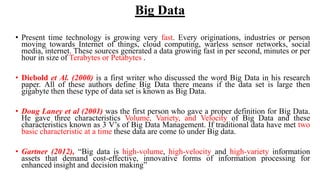 Big Data
• Present time technology is growing very fast. Every originations, industries or person
moving towards Internet of things, cloud computing, warless sensor networks, social
media, internet. These sources generated a data growing fast in per second, minutes or per
hour in size of Terabytes or Petabytes .
• Diebold et Al. (2000) is a first writer who discussed the word Big Data in his research
paper. All of these authors define Big Data there means if the data set is large then
gigabyte then these type of data set is known as Big Data.
• Doug Laney et al (2001) was the first person who gave a proper definition for Big Data.
He gave three characteristics Volume, Variety, and Velocity of Big Data and these
characteristics known as 3 V’s of Big Data Management. If traditional data have met two
basic characteristic at a time these data are come to under Big data.
• Gartner (2012), “Big data is high-volume, high-velocity and high-variety information
assets that demand cost-effective, innovative forms of information processing for
enhanced insight and decision making”
 