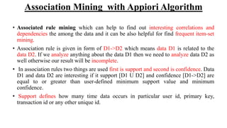 Association Mining with Appiori Algorithm
• Associated rule mining which can help to find out interesting correlations and
dependencies the among the data and it can be also helpful for find frequent item-set
mining.
• Association rule is given in form of D1->D2 which means data D1 is related to the
data D2. If we analyze anything about the data D1 then we need to analyze data D2 as
well otherwise our result will be incomplete.
• In association rules two things are used first is support and second is confidence. Data
D1 and data D2 are interesting if it support [D1 U D2] and confidence [D1->D2] are
equal to or greater than user-defined minimum support value and minimum
confidence.
• Support defines how many time data occurs in particular user id, primary key,
transaction id or any other unique id.
 