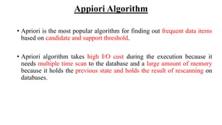 Appiori Algorithm
• Apriori is the most popular algorithm for finding out frequent data items
based on candidate and support threshold.
• Apriori algorithm takes high I/O cost during the execution because it
needs multiple time scan to the database and a large amount of memory
because it holds the previous state and holds the result of rescanning on
databases.
 