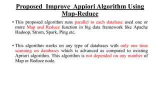 Proposed Improve Appiori Algorithm Using
Map-Reduce
• This proposed algorithm runs parallel to each database used one or
more Map and Reduce function in big data framework like Apache
Hadoop, Strom, Spark, Ping etc.
• This algorithm works on any type of databases with only one time
scanning on databases which is advanced as compared to existing
Apriori algorithm. This algorithm is not depended on any number of
Map or Reduce node.
 