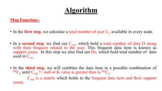 Algorithm
Map Function:-
• In the first step, we calculate a total number of user UL available in every node.
• In a second step, we find out Cm1, which hold a total number of data D along
with their frequent related to the user. This frequent data item is known as
support count. In this step we also find out Dc, which hold total number of data
used in Cm1.
• In the third step, we will combine the data item in a possible combination of
DcCk until Cmk != null or K value is greater than to DcCk.
Cmk is a matrix which holds to the frequent data item and their support
count.
 