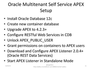 Oracle Multitenant Self Service APEX
Setup
• Install Oracle Database 12c
• Create new container database
• Upgrade APEX to 4.2.3+
• Configure RESTful Web Services in CDB
• Unlock APEX_PUBLIC_USER
• Grant permissions on containers to APEX users
• Download and Configure APEX Listener 2.0.4+
(Oracle REST Data Services)
• Start APEX Listener in Standalone Mode
11
@leight0nn
http://pdbss.oracledb12c.com:8080/ords/fp?=pdbss
6/24/14
 