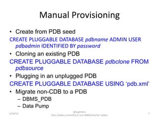 Manual Provisioning
• Create from PDB seed
CREATE PLUGGABLE DATABASE pdbname ADMIN USER
pdbadmin IDENTIFIED BY password
• Cloning an existing PDB
CREATE PLUGGABLE DATABASE pdbclone FROM
pdbsource
• Plugging in an unplugged PDB
CREATE PLUGGABLE DATABASE USING ‘pdb.xml’
• Migrate non-CDB to a PDB
– DBMS_PDB
– Data Pump
7
@leight0nn
http://pdbss.oracledb12c.com:8080/ords/fp?=pdbss
6/24/14
 
