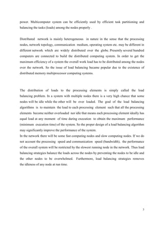 3
power. Multicomputer system can be efficiently used by efficient task partitioning and
balancing the tasks (loads) among the nodes properly .
Distributed network is mainly heterogeneous in nature in the sense that the processing
nodes, network topology, communication medium, operating system etc. may be different in
different network which are widely distributed over the globe. Presently several hundred
computers are connected to build the distributed computing system. In order to get the
maximum efficiency of a system the overall work load has to be distributed among the nodes
over the network. So the issue of load balancing became popular due to the existence of
distributed memory multiprocessor computing systems.
The distribution of loads to the processing elements is simply called the load
balancing problem. In a system with multiple nodes there is a very high chance that some
nodes will be idle while the other will be over loaded. The goal of the load balancing
algorithms is to maintain the load to each processing element such that all the processing
elements become neither overloaded nor idle that means each processing element ideally has
equal load at any moment of time during execution to obtain the maximum performance
(minimum execution time) of the system. So the proper design of a load balancing algorithm
may significantly improve the performance of the system.
In the network there will be some fast computing nodes and slow computing nodes. If we do
not account the processing speed and communication speed (bandwidth), the performance
of the overall system will be restricted by the slowest running node in the network. Thus load
balancing strategies balance the loads across the nodes by preventing the nodes to be idle and
the other nodes to be overwhelmed. Furthermore, load balancing strategies removes
the idleness of any node at run time.
 