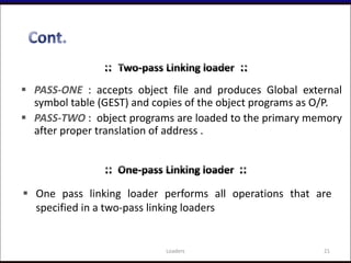  PASS-ONE : accepts object file and produces Global external
symbol table (GEST) and copies of the object programs as O/P.
 PASS-TWO : object programs are loaded to the primary memory
after proper translation of address .
21Loaders
 One pass linking loader performs all operations that are
specified in a two-pass linking loaders
 