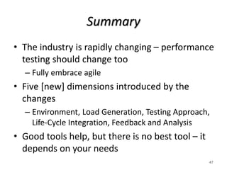 Summary
• The industry is rapidly changing – performance
testing should change too
– Fully embrace agile
• Five [new] dimensions introduced by the
changes
– Environment, Load Generation, Testing Approach,
Life-Cycle Integration, Feedback and Analysis
• Good tools help, but there is no best tool – it
depends on your needs
47
 
