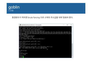 goblin
느낀점
환경변수가 막히면 brute forcing 으로 스택의 주소값을 대략 맞춰야 한다.
 
