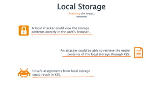 Local Storage
Realizing the impact
A local attacker could view the storage
contents directly in the user’s browser.
Unsafe assignments from local storage
could result in XSS.
An attacker could be able to retrieve the entire
contents of the local storage through XSS.
 