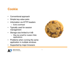 Cookie

•  Conventional approach
•  Simple key-value pairs
•  Information via HTTP headers
    –  Extra overhead
•  Typically used for session
   management
•  Storage size limited to 4 kB
    –  Way too small for modern Web
       applications
•  Problems when running the same
   application in multiple windows
•  Supported by major browsers

                                      8
 