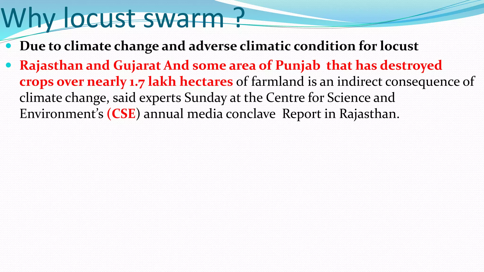 Why locust swarm ?
 Due to climate change and adverse climatic condition for locust
 Rajasthan and Gujarat And some area of Punjab that has destroyed
crops over nearly 1.7 lakh hectares of farmland is an indirect consequence of
climate change, said experts Sunday at the Centre for Science and
Environment’s (CSE) annual media conclave Report in Rajasthan.
 