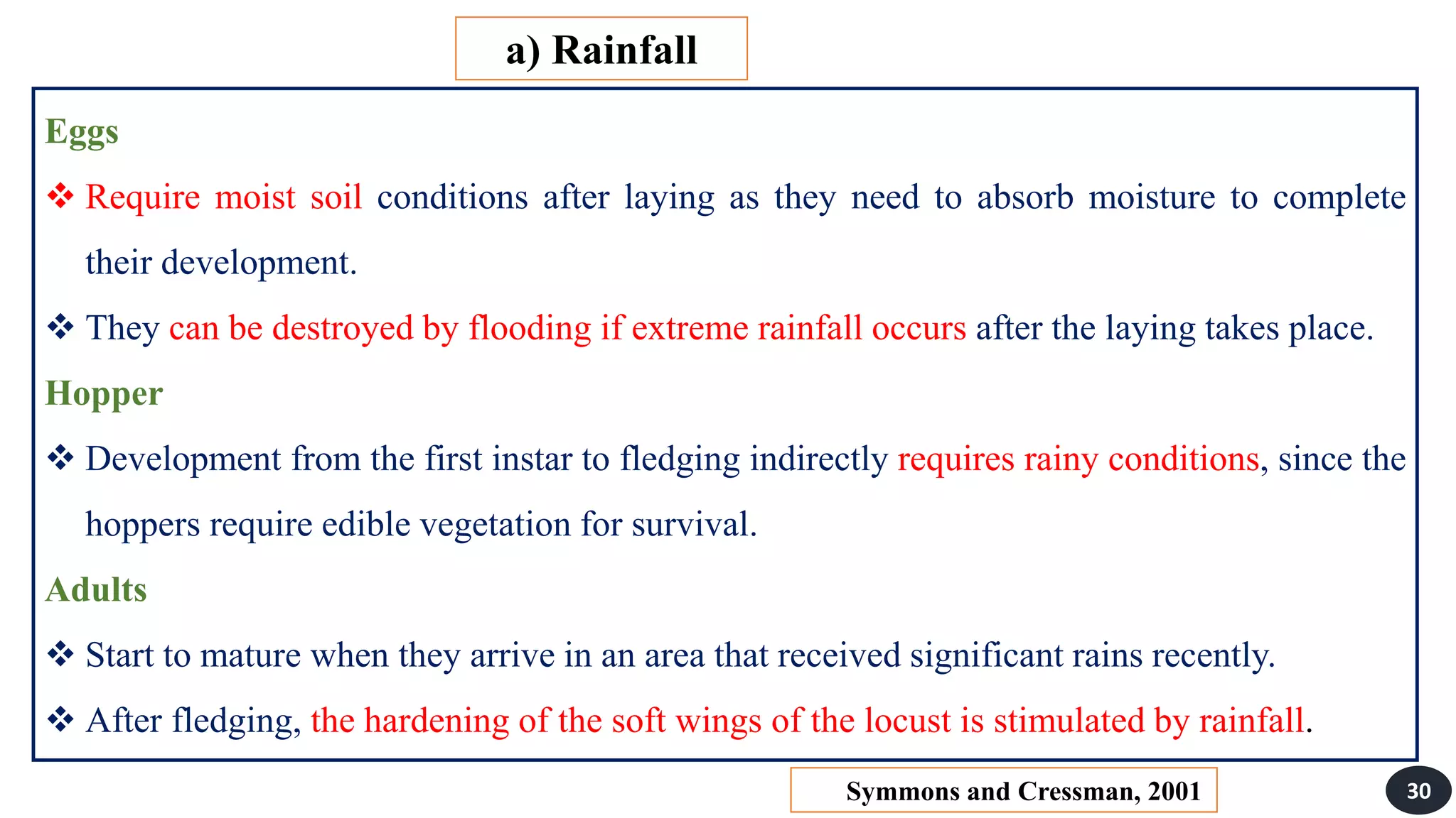 Eggs
 Require moist soil conditions after laying as they need to absorb moisture to complete
their development.
 They can be destroyed by flooding if extreme rainfall occurs after the laying takes place.
Hopper
 Development from the first instar to fledging indirectly requires rainy conditions, since the
hoppers require edible vegetation for survival.
Adults
 Start to mature when they arrive in an area that received significant rains recently.
 After fledging, the hardening of the soft wings of the locust is stimulated by rainfall.
a) Rainfall
30
Symmons and Cressman, 2001
 