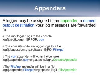 Appenders
A logger may be assigned to an appender: a named
output destination your log messages are forwarded
to.
# The root logger logs to the console
log4j.rootLogger=ERROR, con

# The com.site.software logger logs to a file
log4j.logger.com.site.software=INFO, FileApp

# The con appender will log in the console
log4j.appender.con=org.apache.log4j.ConsoleAppender

#The FileApp appender will log in a file
log4j.appender.FileApp=org.apache.log4j.FileAppender
 