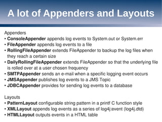 A lot of Appenders and Layouts
Appenders
● ConsoleAppender appends log events to System.out or System.err

● FileAppender appends log events to a file

● RollingFileAppender extends FileAppender to backup the log files when


  they reach a certain size
● DailyRollingFileAppender extends FileAppender so that the underlying file


  is rolled over at a user chosen frequency
● SMTPAppender sends an e-mail when a specific logging event occurs

● JMSAppender publishes log events to a JMS Topic

● JDBCAppender provides for sending log events to a database




Layouts
● PatternLayout configurable string pattern in a printf C function style

● XMLLayout appends log events as a series of log4j:event (log4j.dtd)

● HTMLLayout outputs events in a HTML table
 