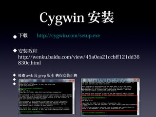 Cygwin 安装
 下载     http://cygwin.com/setup.exe


 安装教程
  http://wenku.baidu.com/view/45a0ea21ccbff121dd36
  830e.html

 检查 awk 及 grep 版本 确保安装正确
 awk –V                    grep –V

 