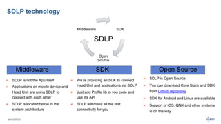 SDLP technology 
Middleware Open Source 
www.luxoft.com 
SDK 
 We’re providing an SDK to connect 
Head Unit and applications via SDLP 
 Just add Profile lib to you code and 
use it’s API 
 SDLP will make all the rest 
connectivity for you 
SDK 
Open 
Source 
Middleware 
 SDLP is not the App itself 
 Applications on mobile device and 
Head Unit are using SDLP to 
connect with each other 
 SDLP is located below in the 
system architecture 
 SDLP is Open Source 
 You can download Core Stack and SDK 
from Github repository 
 SDK for Android and Linux are available 
 Support of iOS, QNX and other systems 
is on the way 
SDLP 
 