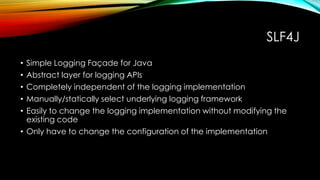 SLF4J
• Simple Logging Façade for Java
• Abstract layer for logging APIs
• Completely independent of the logging implementation
• Manually/statically select underlying logging framework
• Easily to change the logging implementation without modifying the
existing code
• Only have to change the configuration of the implementation
 