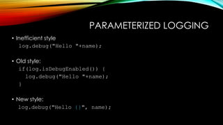 PARAMETERIZED LOGGING
• Inefficient style
log.debug("Hello "+name);
• Old style:
if(log.isDebugEnabled()) {
log.debug("Hello "+name);
}
• New style:
log.debug("Hello {}", name);
 