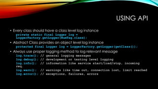USING API
• Every class should have a class level log instance
private static final Logger log =
LoggerFactory.getLogger(NumTag.class);
• Abstract Class provides an object level log instance
protected final Logger log = LoggerFactory.getLogger(getClass());
• Always use proper logging method to log relevant message
log.trace(); // general logging messages
log.debug(); // development or testing level logging
log.info(); // information like service start/load/stop, incoming
req.
log.warn(); // warnings like time out, connection lost, limit reached
log.error(); // exceptions, failures, errors
 