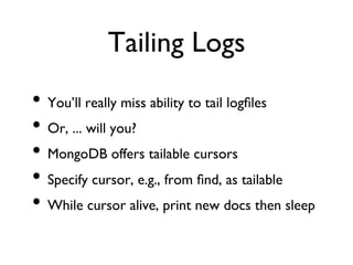Tailing Logs	

•  You’ll really miss ability to tail logﬁles	

•  Or, ... will you?	

•  MongoDB offers tailable cursors	

•  Specify cursor, e.g., from ﬁnd, as tailable	

•  While cursor alive, print new docs then sleep	

 