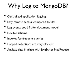 Why Log to MongoDB?	

•  Centralized application logging	

•  Easy remote access, compared to ﬁles	

•  Log events good ﬁt for document model	

•  Flexible schema	

•  Indexes for frequent queries	

•  Capped collections are very efﬁcient	

•  Analyze data in-place with JavaScript MapReduce	

 