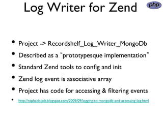 Log Writer for Zend
                	

•  Project - Recordshelf_Log_Writer_MongoDb	

•  Described as a prototypesque implementation 	

•  Standard Zend tools to conﬁg and init	

•  Zend log event is associative array	

•  Project has code for accessing  ﬁltering events	

•    http://raphaelstolt.blogspot.com/2009/09/logging-to-mongodb-and-accessing-log.html	

 