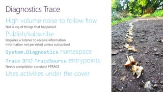 Diagnostics Trace
High volume noise to follow flow
Publish/subscribe
System.Diagnostics namespace
Trace and TraceSource entrypoints
Uses activities under the cover
 