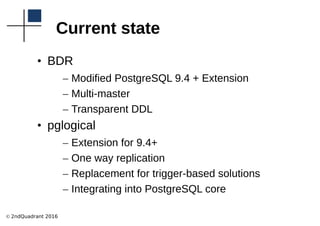 © 2ndQuadrant 2016
Current state
• BDR
– Modified PostgreSQL 9.4 + Extension
– Multi-master
– Transparent DDL
• pglogical
– Extension for 9.4+
– One way replication
– Replacement for trigger-based solutions
– Integrating into PostgreSQL core
 