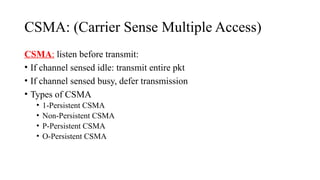 CSMA: (Carrier Sense Multiple Access)
CSMA: listen before transmit:
• If channel sensed idle: transmit entire pkt
• If channel sensed busy, defer transmission
• Types of CSMA
• 1-Persistent CSMA
• Non-Persistent CSMA
• P-Persistent CSMA
• O-Persistent CSMA
 