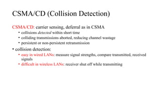 CSMA/CD (Collision Detection)
CSMA/CD: carrier sensing, deferral as in CSMA
• collisions detected within short time
• colliding transmissions aborted, reducing channel wastage
• persistent or non-persistent retransmission
• collision detection:
• easy in wired LANs: measure signal strengths, compare transmitted, received
signals
• difficult in wireless LANs: receiver shut off while transmitting
 