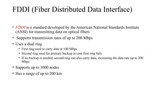 FDDI (Fiber Distributed Data Interface)
• FDDI is a standard developed by the American National Standards Institute
(ANSI) for transmitting data on optical fibers
• Supports transmission rates of up to 200 Mbps
• Uses a dual ring
• First ring used to carry data at 100 Mbps
• Second ring used for primary backup in case first ring fails
• If no backup is needed, second ring can also carry data, increasing the data rate up to 200
Mbps
• Supports up to 1000 nodes
• Has a range of up to 200 km
 
